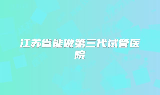 江苏省能做第三代试管医院