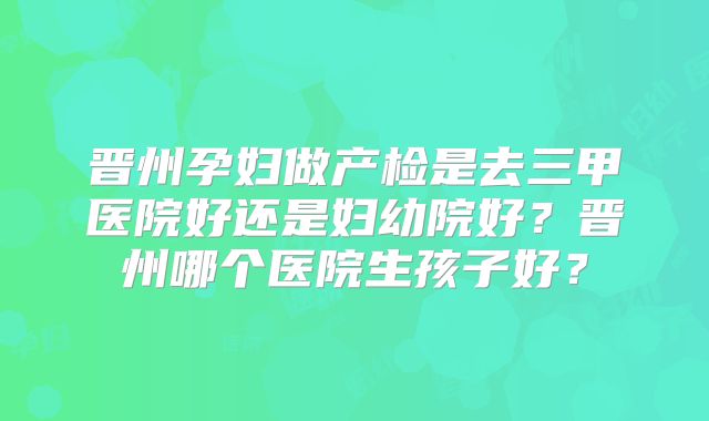 晋州孕妇做产检是去三甲医院好还是妇幼院好?晋州哪个医院生孩子好?