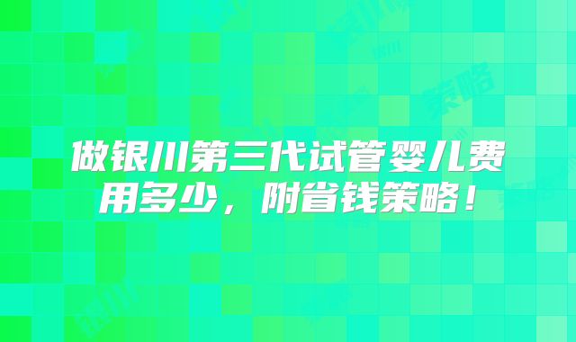 做银川第三代试管婴儿费用多少，附省钱策略！