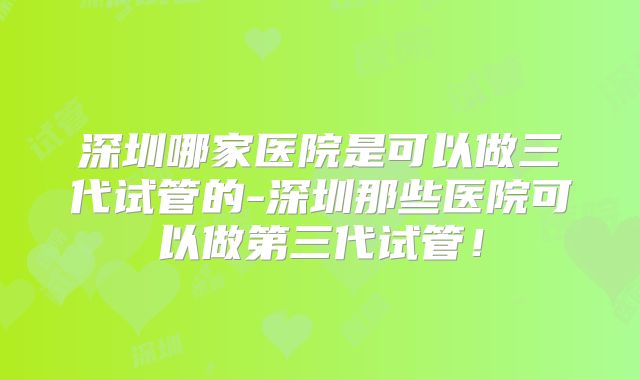 深圳哪家医院是可以做三代试管的-深圳那些医院可以做第三代试管！