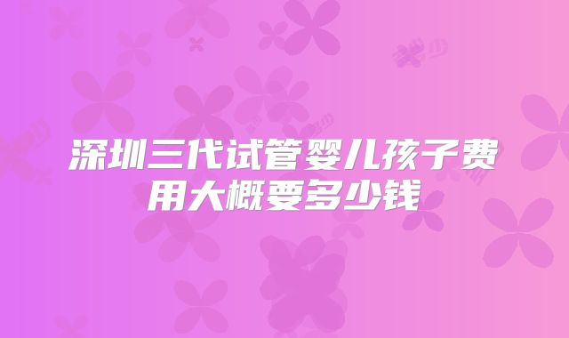 深圳三代试管婴儿孩子费用大概要多少钱