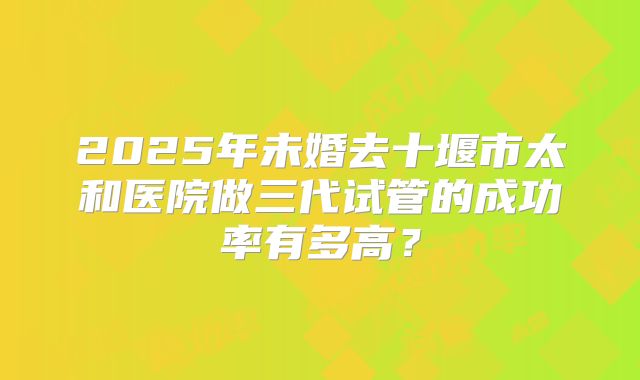 2025年未婚去十堰市太和医院做三代试管的成功率有多高?