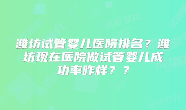 潍坊试管婴儿医院排名?潍坊现在医院做试管婴儿成功率咋样??