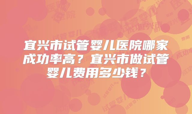 宜兴市试管婴儿医院哪家成功率高?宜兴市做试管婴儿费用多少钱?