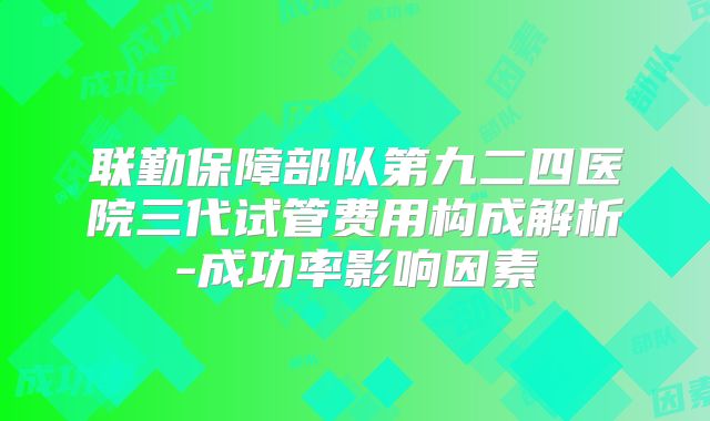 联勤保障部队第九二四医院三代试管费用构成解析-成功率影响因素