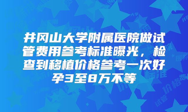 井冈山大学附属医院做试管费用参考标准曝光，检查到移植价格参考一次好孕3至8万不等