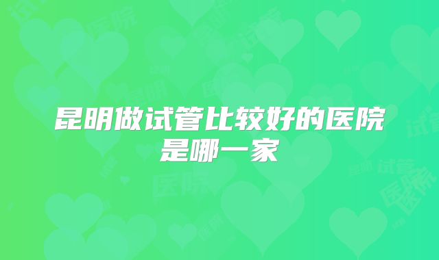 昆明做试管比较好的医院是哪一家