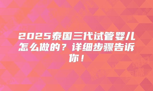 2025泰国三代试管婴儿怎么做的?详细步骤告诉你!