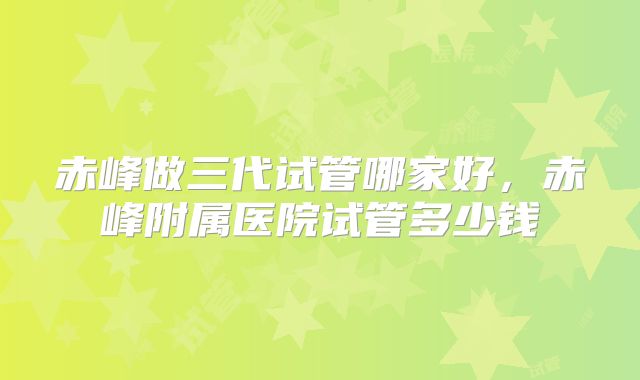 赤峰做三代试管哪家好,赤峰附属医院试管多少钱