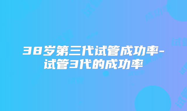 38岁第三代试管成功率-试管3代的成功率