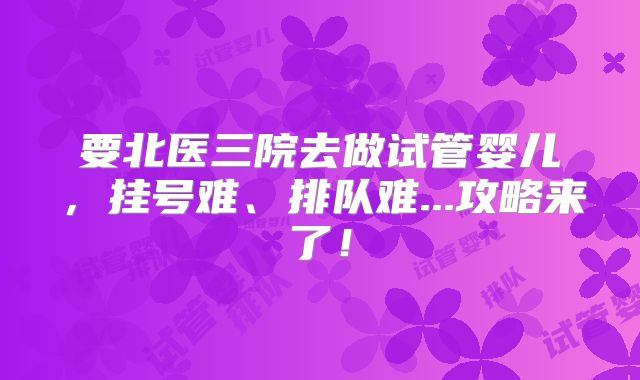 要北医三院去做试管婴儿，挂号难、排队难...攻略来了！