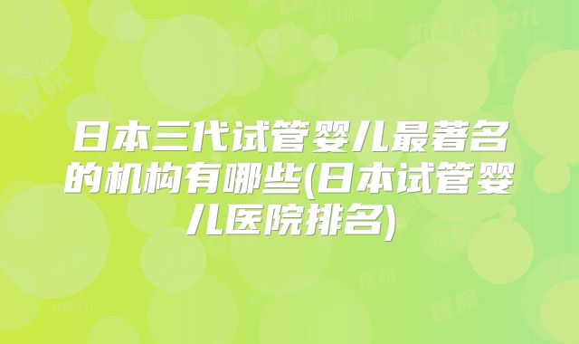 日本三代试管婴儿最著名的机构有哪些(日本试管婴儿医院排名)