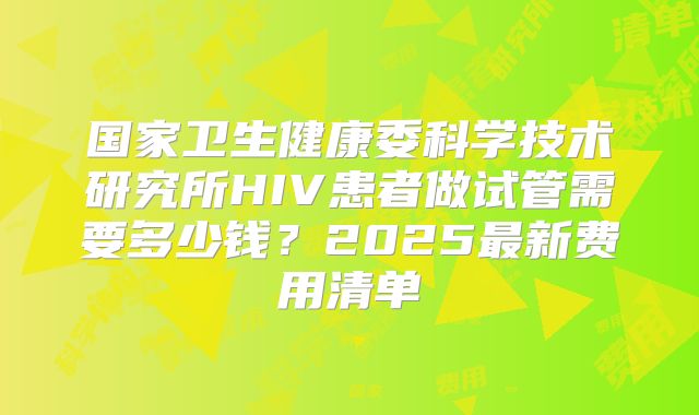 国家卫生健康委科学技术研究所HIV患者做试管需要多少钱?2025最新费用清单