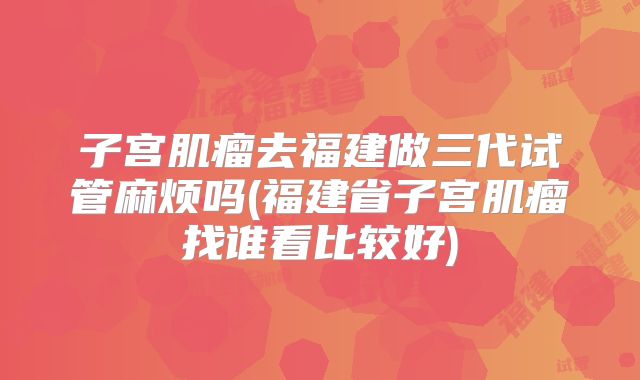 子宫肌瘤去福建做三代试管麻烦吗(福建省子宫肌瘤找谁看比较好)