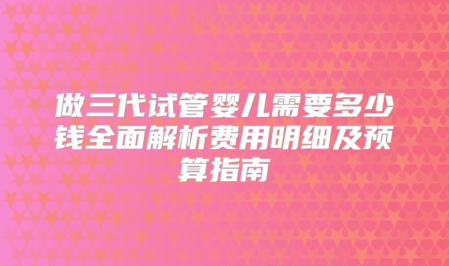 做三代试管婴儿需要多少钱全面解析费用明细及预算指南