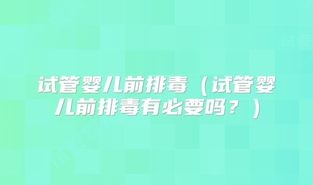 试管婴儿前排毒（试管婴儿前排毒有必要吗？）