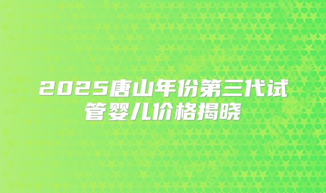 2025唐山年份第三代试管婴儿价格揭晓