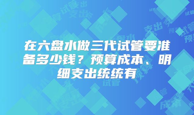 在六盘水做三代试管要准备多少钱?预算成本、明细支出统统有