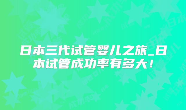 日本三代试管婴儿之旅_日本试管成功率有多大!