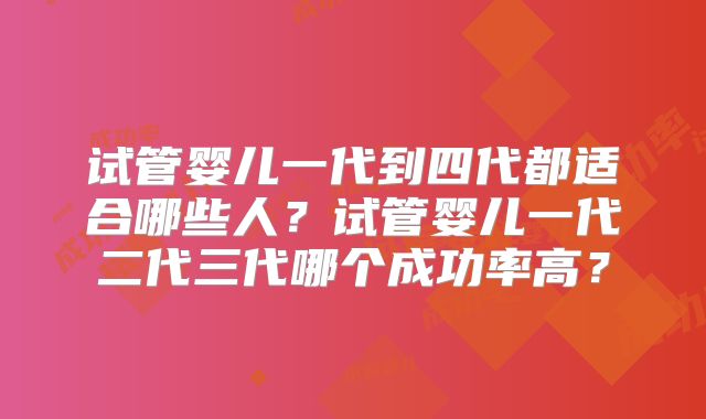 试管婴儿一代到四代都适合哪些人?试管婴儿一代二代三代哪个成功率高?
