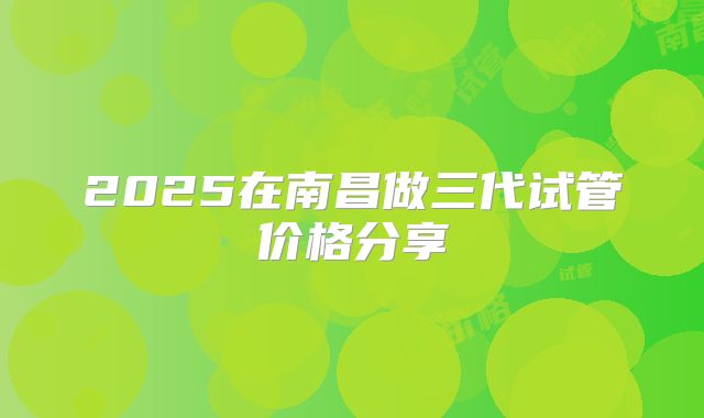 2025在南昌做三代试管价格分享