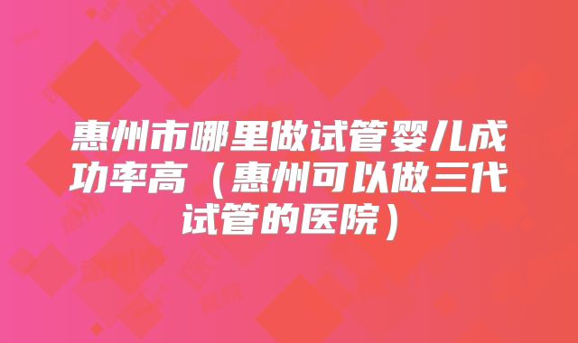 惠州市哪里做试管婴儿成功率高（惠州可以做三代试管的医院）