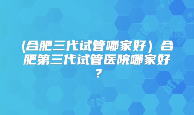 (合肥三代试管哪家好)合肥第三代试管医院哪家好?