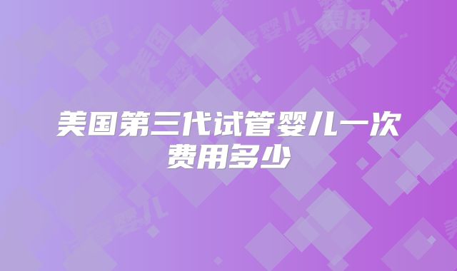 美国第三代试管婴儿一次费用多少