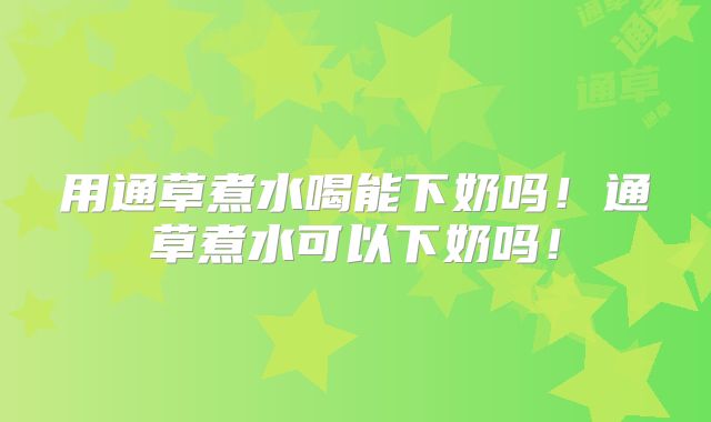 用通草煮水喝能下奶吗！通草煮水可以下奶吗！