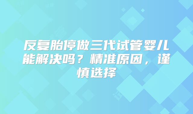 反复胎停做三代试管婴儿能解决吗？精准原因，谨慎选择