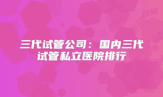 三代试管公司：国内三代试管私立医院排行