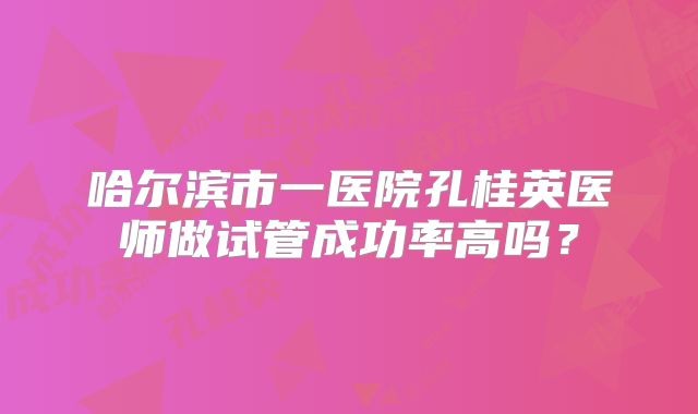 哈尔滨市一医院孔桂英医师做试管成功率高吗?