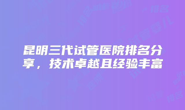 昆明三代试管医院排名分享,技术卓越且经验丰富