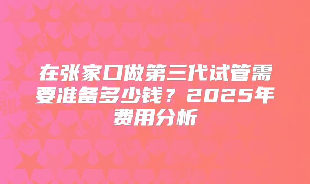 在张家口做第三代试管需要准备多少钱？2025年费用分析