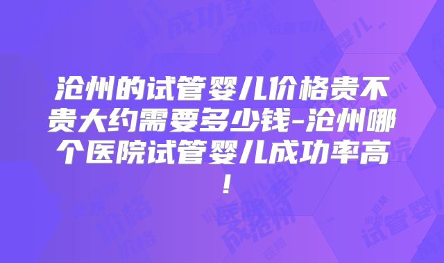 沧州的试管婴儿价格贵不贵大约需要多少钱-沧州哪个医院试管婴儿成功率高！