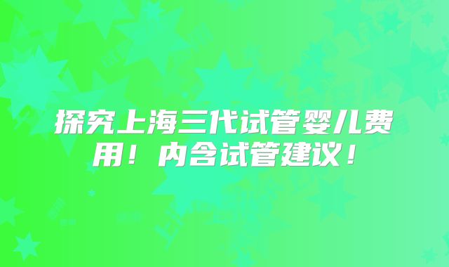 探究上海三代试管婴儿费用!内含试管建议!