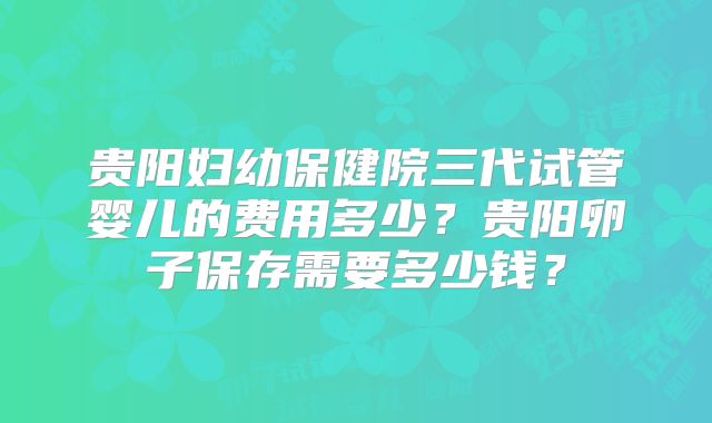 贵阳妇幼保健院三代试管婴儿的费用多少？贵阳卵子保存需要多少钱？