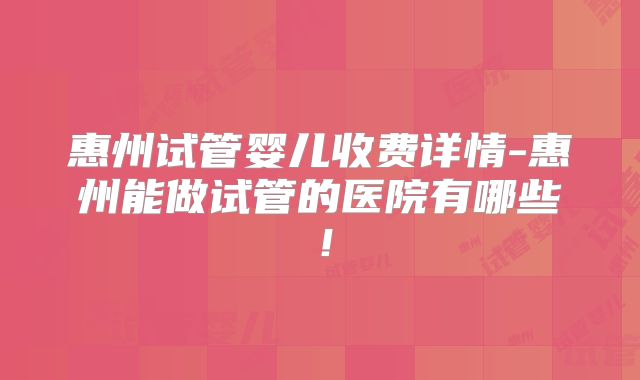 惠州试管婴儿收费详情-惠州能做试管的医院有哪些！