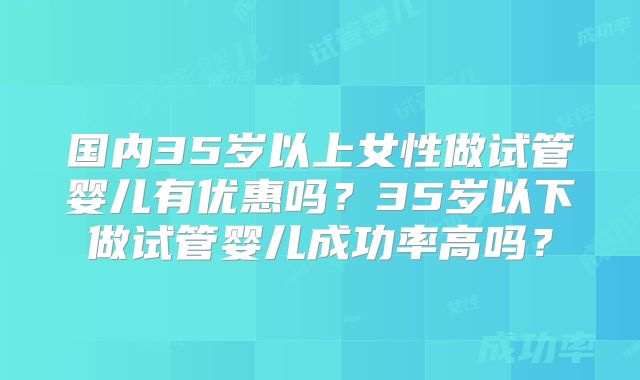 国内35岁以上女性做试管婴儿有优惠吗?35岁以下做试管婴儿成功率高吗?