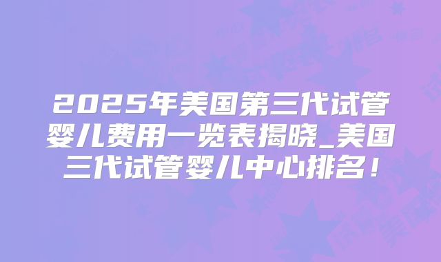2025年美国第三代试管婴儿费用一览表揭晓_美国三代试管婴儿中心排名！
