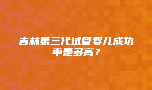 吉林第三代试管婴儿成功率是多高？