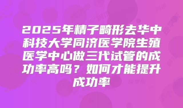 2025年精子畸形去华中科技大学同济医学院生殖医学中心做三代试管的成功率高吗？如何才能提升成功率