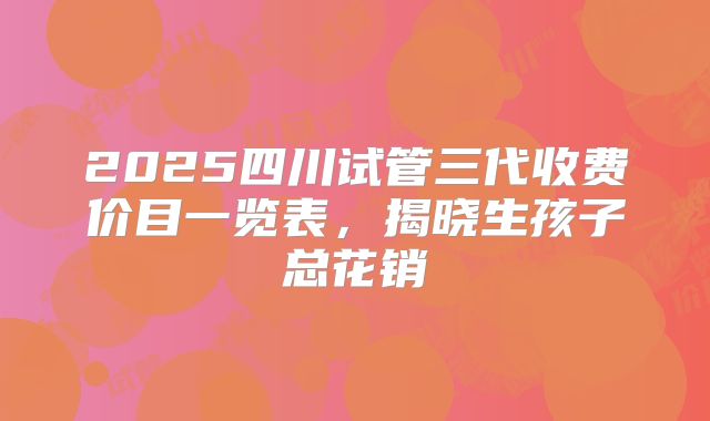 2025四川试管三代收费价目一览表，揭晓生孩子总花销