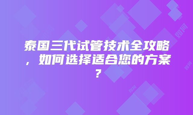 泰国三代试管技术全攻略，如何选择适合您的方案？