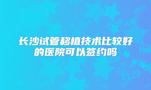 长沙试管移植技术比较好的医院可以签约吗