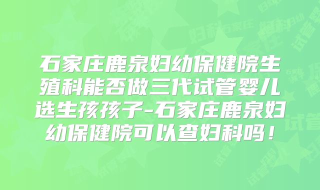 石家庄鹿泉妇幼保健院生殖科能否做三代试管婴儿选生孩孩子-石家庄鹿泉妇幼保健院可以查妇科吗！