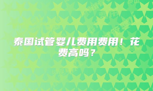 泰国试管婴儿费用费用！花费高吗？