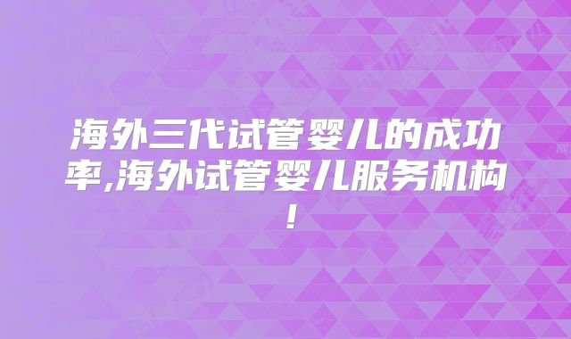 海外三代试管婴儿的成功率,海外试管婴儿服务机构!
