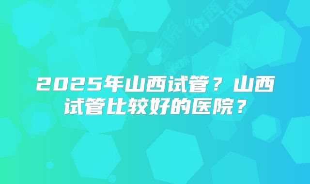 2025年山西试管?山西试管比较好的医院?