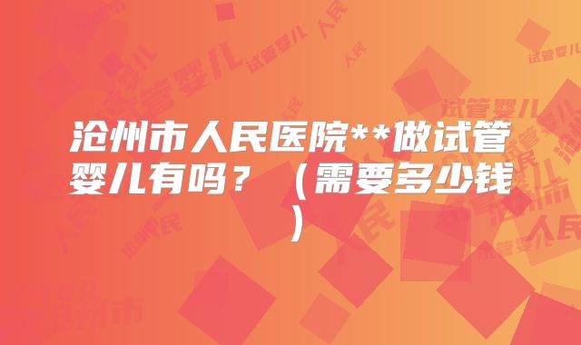 沧州市人民医院**做试管婴儿有吗?(需要多少钱)